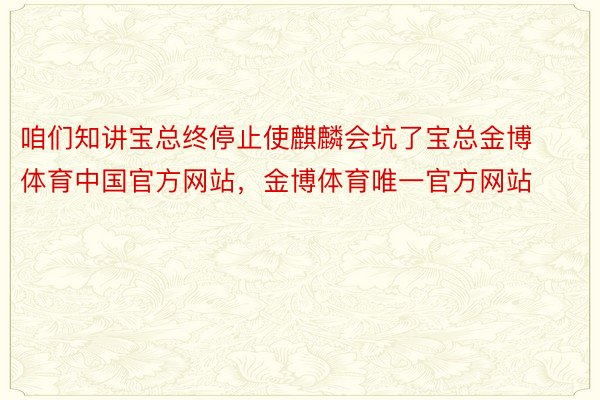 咱们知讲宝总终停止使麒麟会坑了宝总金博体育中国官方网站，金博体育唯一官方网站