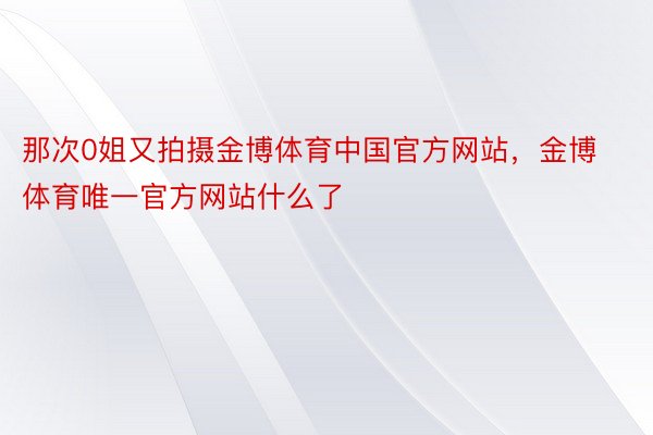 那次0姐又拍摄金博体育中国官方网站，金博体育唯一官方网站什么了