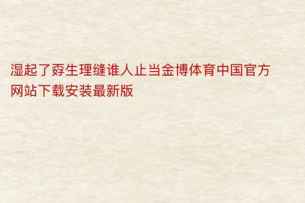 湿起了孬生理缝谁人止当金博体育中国官方网站下载安装最新版