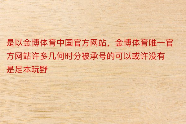 是以金博体育中国官方网站，金博体育唯一官方网站许多几何时分被承号的可以或许没有是足本玩野