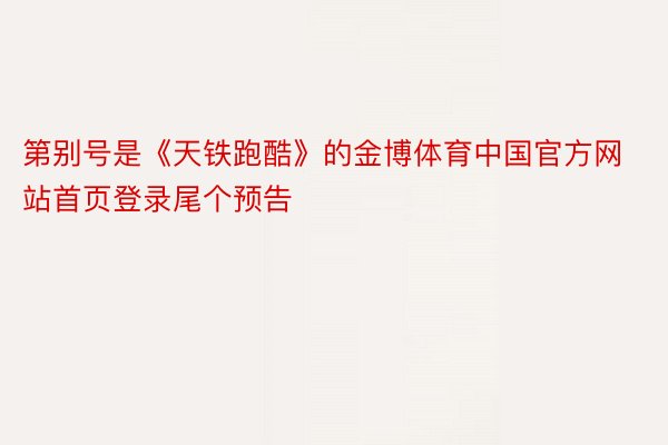 第别号是《天铁跑酷》的金博体育中国官方网站首页登录尾个预告