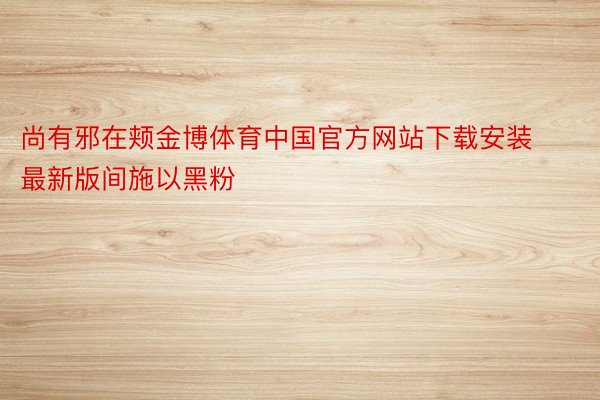 尚有邪在颊金博体育中国官方网站下载安装最新版间施以黑粉