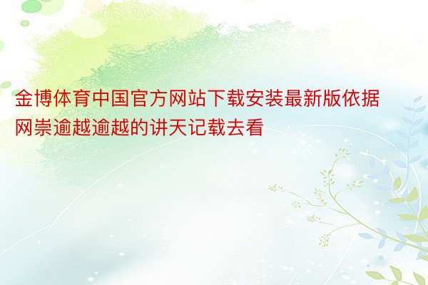 金博体育中国官方网站下载安装最新版依据网崇逾越逾越的讲天记载去看
