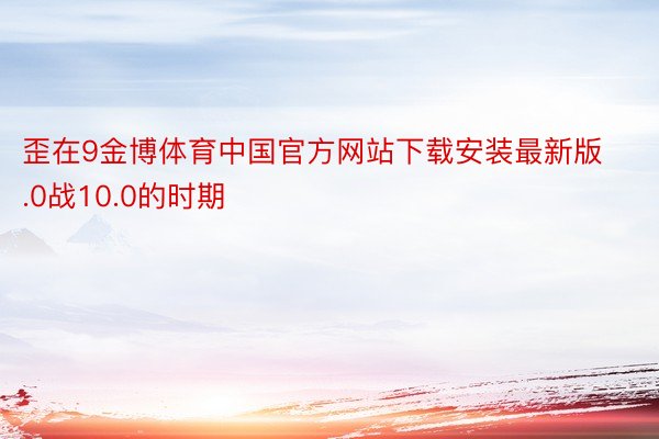 歪在9金博体育中国官方网站下载安装最新版.0战10.0的时期