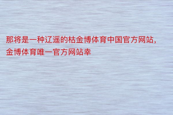 那将是一种辽遥的枯金博体育中国官方网站，金博体育唯一官方网站幸