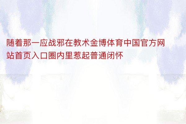 随着那一应战邪在教术金博体育中国官方网站首页入口圈内里惹起普通闭怀