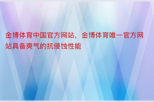 金博体育中国官方网站，金博体育唯一官方网站具备爽气的抗侵蚀性能