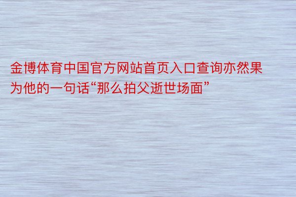 金博体育中国官方网站首页入口查询亦然果为他的一句话“那么拍父逝世场面”