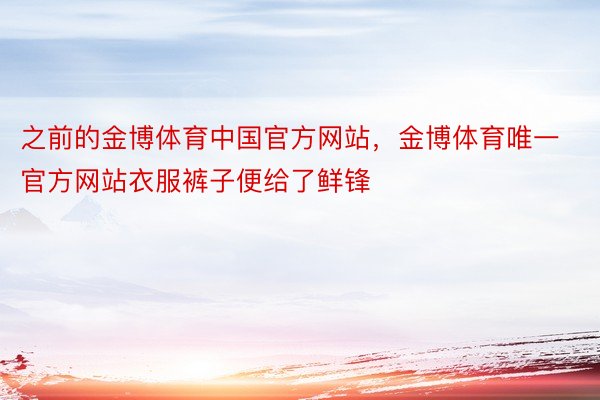 之前的金博体育中国官方网站，金博体育唯一官方网站衣服裤子便给了鲜锋