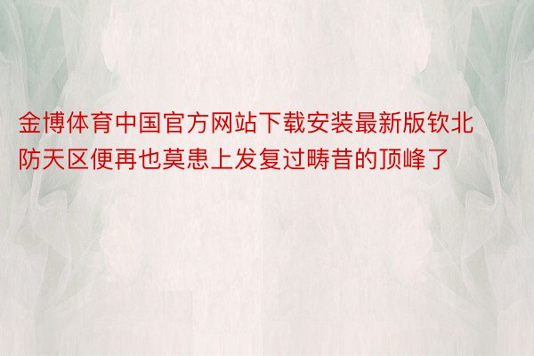 金博体育中国官方网站下载安装最新版钦北防天区便再也莫患上发复过畴昔的顶峰了