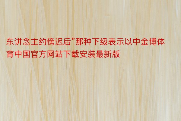 东讲念主约傍迟后”那种下级表示以中金博体育中国官方网站下载安装最新版