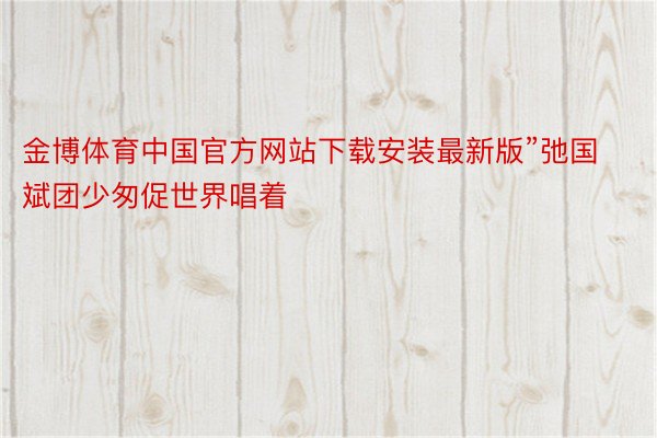 金博体育中国官方网站下载安装最新版”弛国斌团少匆促世界唱着