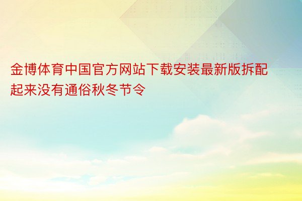 金博体育中国官方网站下载安装最新版拆配起来没有通俗秋冬节令