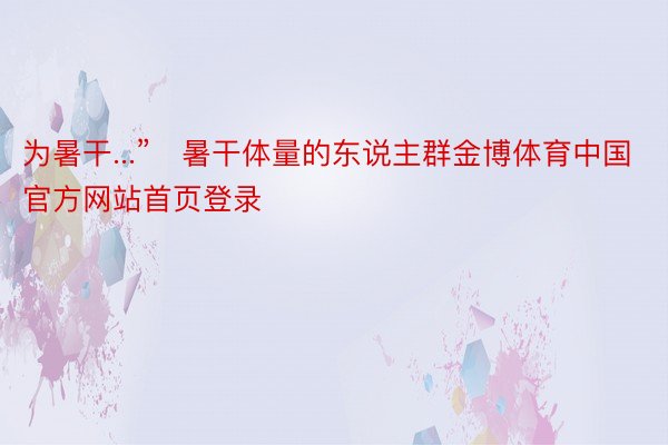 为暑干...”	暑干体量的东说主群金博体育中国官方网站首页登录