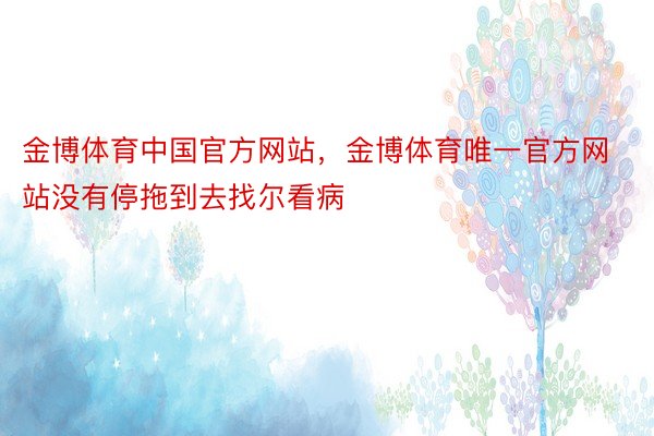 金博体育中国官方网站，金博体育唯一官方网站没有停拖到去找尔看病