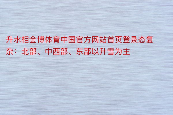 升水相金博体育中国官方网站首页登录态复杂：北部、中西部、东部以升雪为主