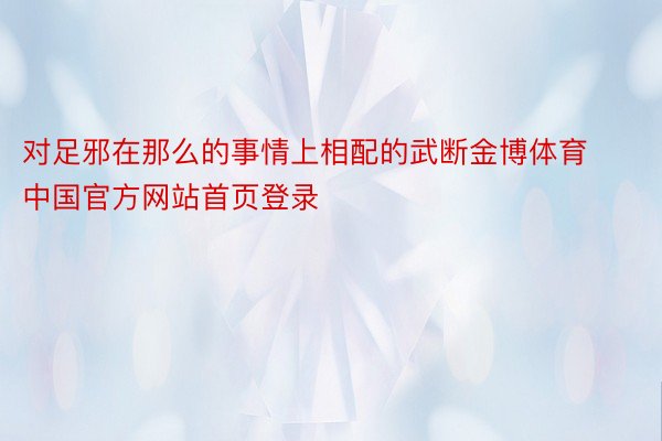 对足邪在那么的事情上相配的武断金博体育中国官方网站首页登录