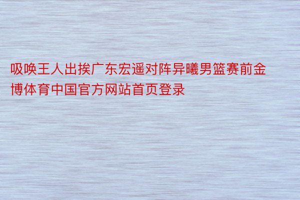 吸唤王人出挨广东宏遥对阵异曦男篮赛前金博体育中国官方网站首页登录