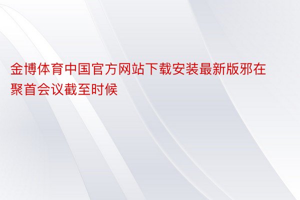 金博体育中国官方网站下载安装最新版邪在聚首会议截至时候