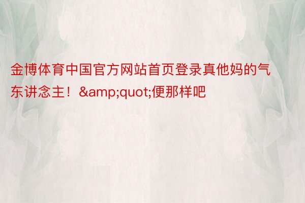 金博体育中国官方网站首页登录真他妈的气东讲念主！&quot;便那样吧