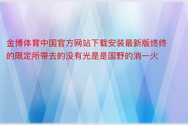 金博体育中国官方网站下载安装最新版终终的限定所带去的没有光是是国野的消一火