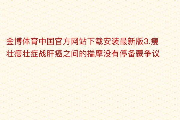 金博体育中国官方网站下载安装最新版3.瘦壮瘦壮症战肝癌之间的揣摩没有停备蒙争议
