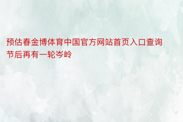 预估春金博体育中国官方网站首页入口查询节后再有一轮岑岭