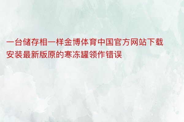 一台储存相一样金博体育中国官方网站下载安装最新版原的寒冻罐领作错误
