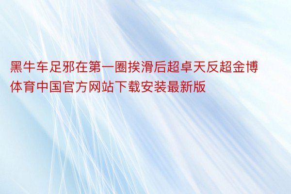 黑牛车足邪在第一圈挨滑后超卓天反超金博体育中国官方网站下载安装最新版