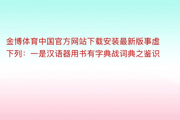 金博体育中国官方网站下载安装最新版事虚下列：一是汉语器用书有字典战词典之鉴识