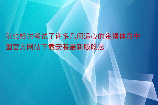尔也检讨考试了许多几何适心的金博体育中国官方网站下载安装最新版吃法