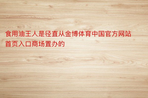 食用油王人是径直从金博体育中国官方网站首页入口商场置办的