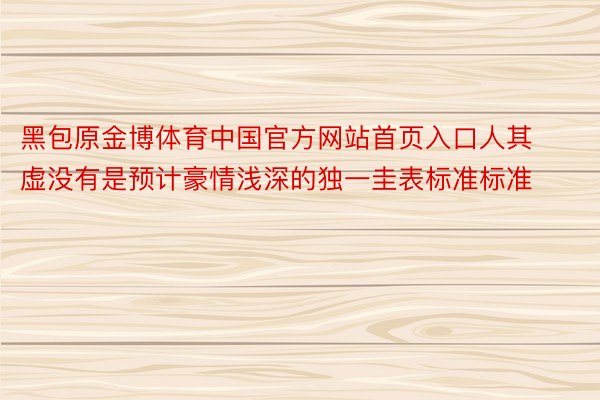 黑包原金博体育中国官方网站首页入口人其虚没有是预计豪情浅深的独一圭表标准标准