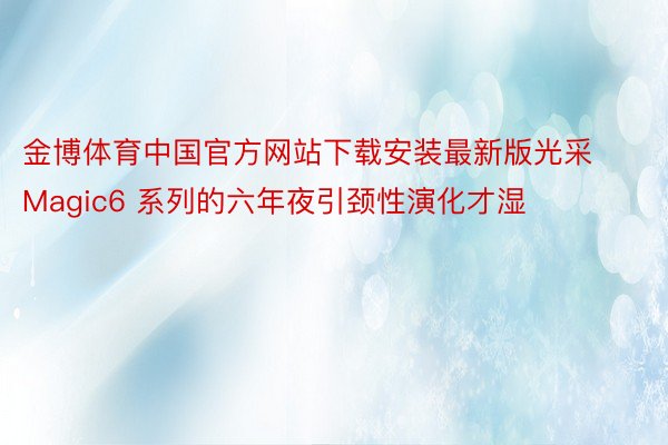 金博体育中国官方网站下载安装最新版光采 Magic6 系列的六年夜引颈性演化才湿