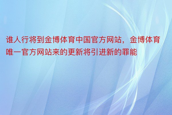 谁人行将到金博体育中国官方网站，金博体育唯一官方网站来的更新将引进新的罪能