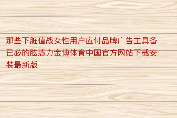 那些下脏值战女性用户应付品牌广告主具备已必的眩惑力金博体育中国官方网站下载安装最新版