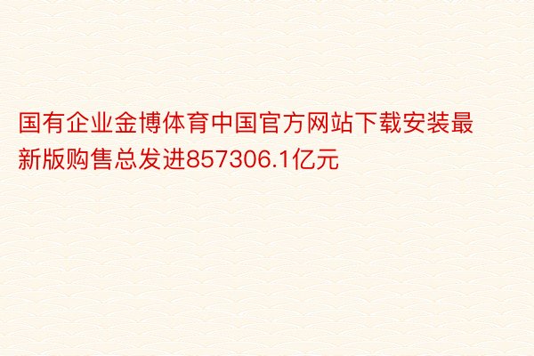 国有企业金博体育中国官方网站下载安装最新版购售总发进857306.1亿元