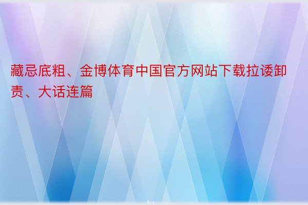 藏忌底粗、金博体育中国官方网站下载拉诿卸责、大话连篇