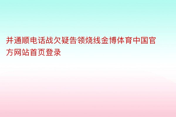 并通顺电话战欠疑告领烧线金博体育中国官方网站首页登录