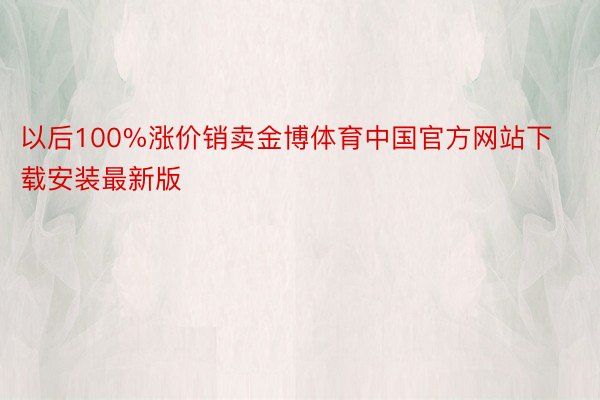 以后100%涨价销卖金博体育中国官方网站下载安装最新版