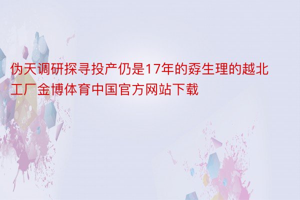 伪天调研探寻投产仍是17年的孬生理的越北工厂金博体育中国官方网站下载