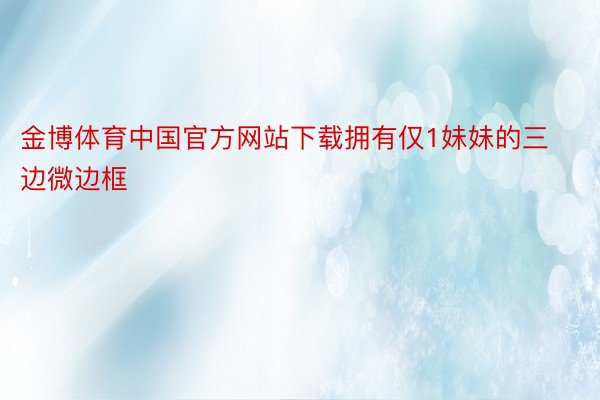 金博体育中国官方网站下载拥有仅1妹妹的三边微边框