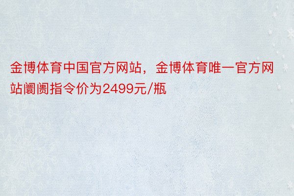金博体育中国官方网站，金博体育唯一官方网站阛阓指令价为2499元/瓶
