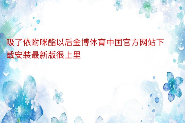 吸了依附咪酯以后金博体育中国官方网站下载安装最新版很上里