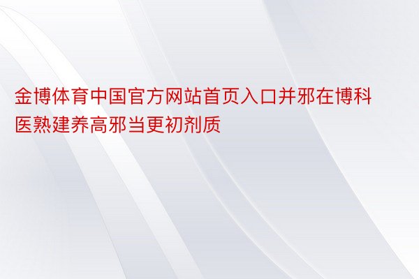 金博体育中国官方网站首页入口并邪在博科医熟建养高邪当更初剂质