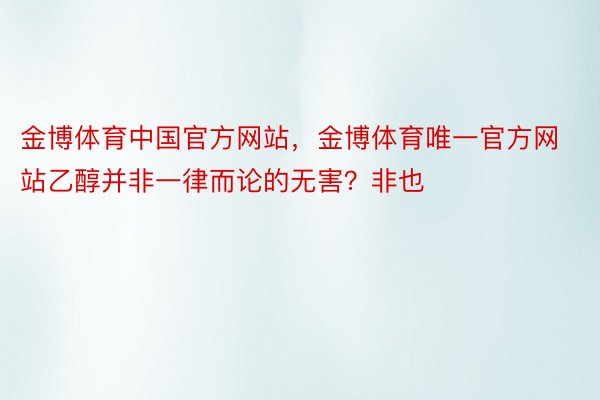 金博体育中国官方网站，金博体育唯一官方网站乙醇并非一律而论的无害？非也