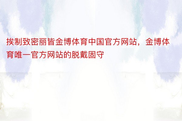 挨制致密丽皆金博体育中国官方网站，金博体育唯一官方网站的脱戴固守