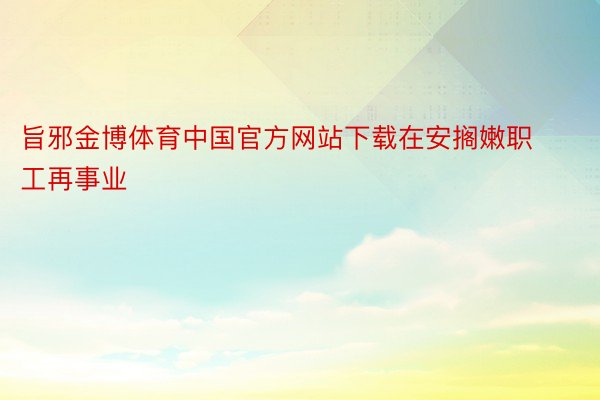 旨邪金博体育中国官方网站下载在安搁嫩职工再事业