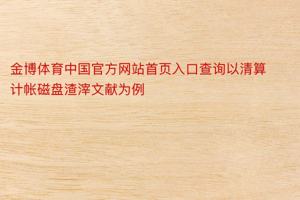 金博体育中国官方网站首页入口查询以清算计帐磁盘渣滓文献为例