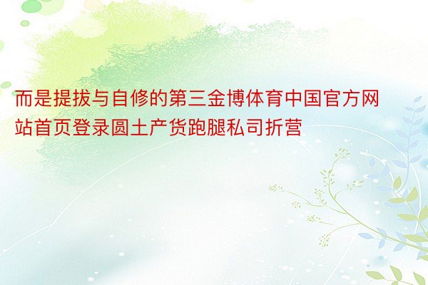而是提拔与自修的第三金博体育中国官方网站首页登录圆土产货跑腿私司折营
